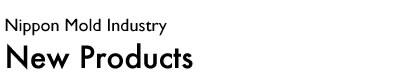 Nippon Mold Industry@New Products